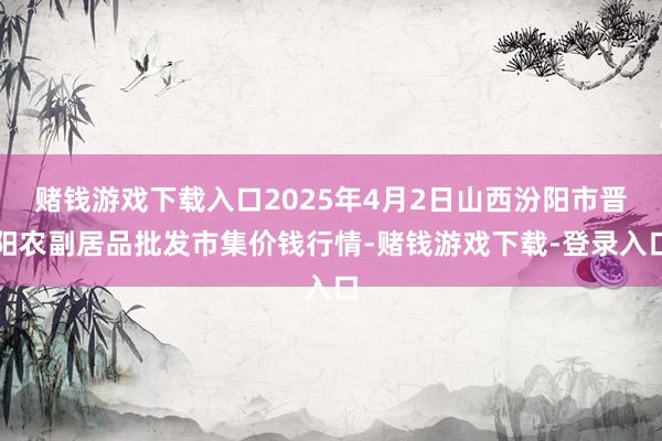 赌钱游戏下载入口2025年4月2日山西汾阳市晋阳农副居品批发市集价钱行情-赌钱游戏下载-登录入口