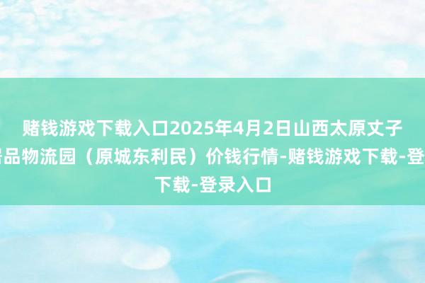 赌钱游戏下载入口2025年4月2日山西太原丈子头农居品物流园(原城东利民)价钱行情-赌钱游戏下载-登录入口