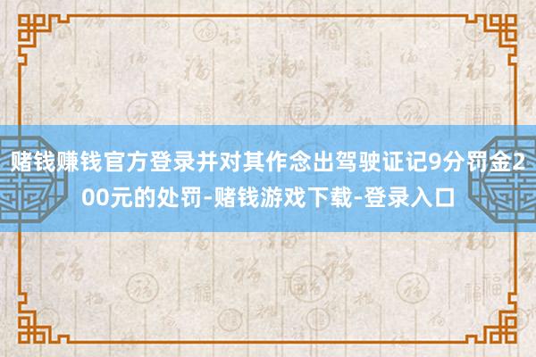 赌钱赚钱官方登录并对其作念出驾驶证记9分罚金200元的处罚-赌钱游戏下载-登录入口