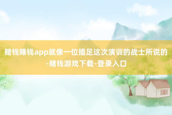 赌钱赚钱app就像一位插足这次演训的战士所说的-赌钱游戏下载-登录入口