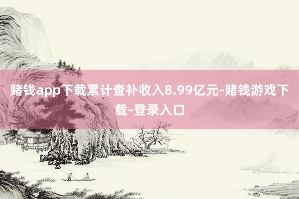 赌钱app下载累计查补收入8.99亿元-赌钱游戏下载-登录入口