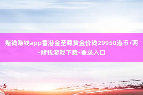 赌钱赚钱app香港金至尊黄金价钱29950港币/两-赌钱游戏下载-登录入口