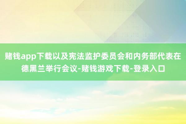 赌钱app下载以及宪法监护委员会和内务部代表在德黑兰举行会议-赌钱游戏下载-登录入口