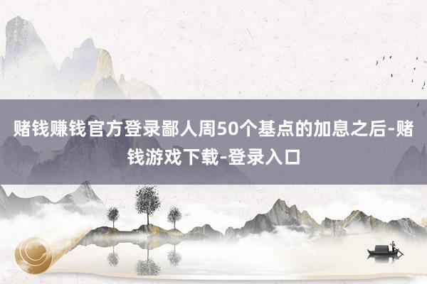赌钱赚钱官方登录鄙人周50个基点的加息之后-赌钱游戏下载-登录入口