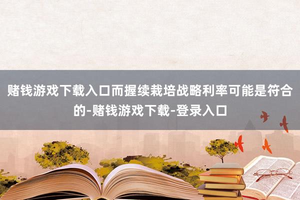 赌钱游戏下载入口而握续栽培战略利率可能是符合的-赌钱游戏下载-登录入口