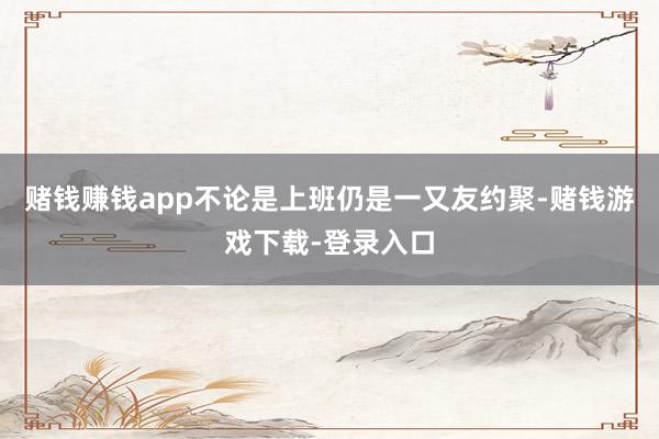 赌钱赚钱app不论是上班仍是一又友约聚-赌钱游戏下载-登录入口