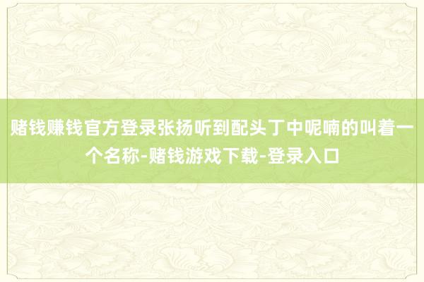 赌钱赚钱官方登录张扬听到配头丁中呢喃的叫着一个名称-赌钱游戏下载-登录入口