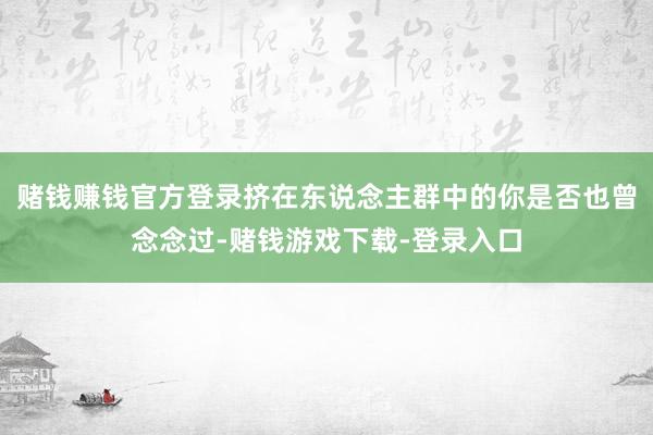 赌钱赚钱官方登录挤在东说念主群中的你是否也曾念念过-赌钱游戏下载-登录入口