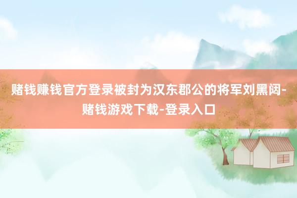 赌钱赚钱官方登录被封为汉东郡公的将军刘黑闼-赌钱游戏下载-登录入口
