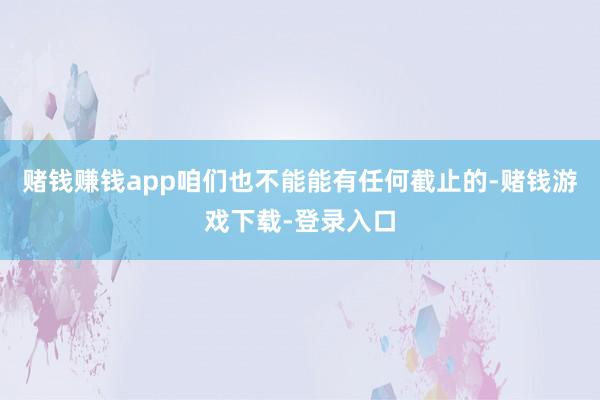 赌钱赚钱app咱们也不能能有任何截止的-赌钱游戏下载-登录入口
