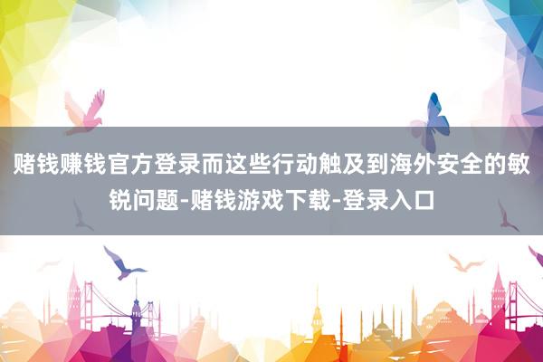 赌钱赚钱官方登录而这些行动触及到海外安全的敏锐问题-赌钱游戏下载-登录入口