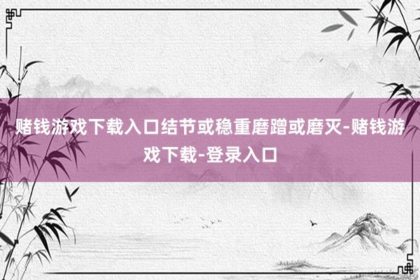 赌钱游戏下载入口结节或稳重磨蹭或磨灭-赌钱游戏下载-登录入口
