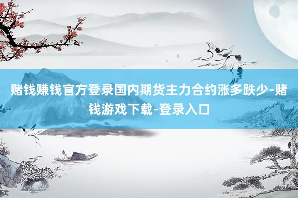 赌钱赚钱官方登录国内期货主力合约涨多跌少-赌钱游戏下载-登录入口