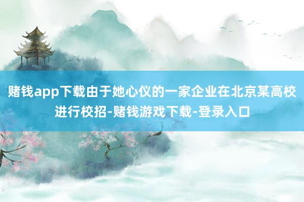 赌钱app下载由于她心仪的一家企业在北京某高校进行校招-赌钱游戏下载-登录入口