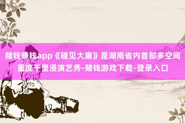 赌钱赚钱app《碰见大庸》是湖南省内首部多空间重度千里浸演艺秀-赌钱游戏下载-登录入口