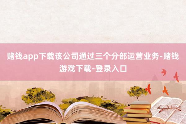 赌钱app下载该公司通过三个分部运营业务-赌钱游戏下载-登录入口