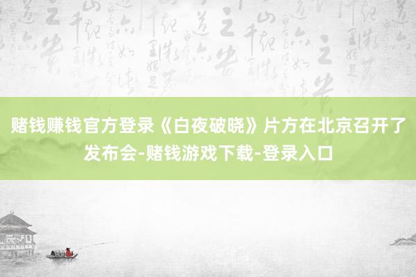 赌钱赚钱官方登录《白夜破晓》片方在北京召开了发布会-赌钱游戏下载-登录入口