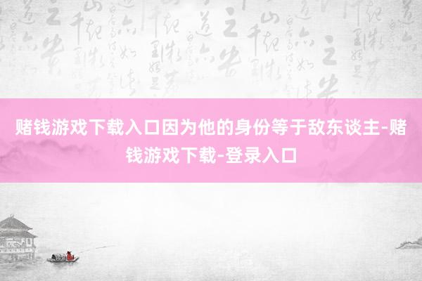 赌钱游戏下载入口因为他的身份等于敌东谈主-赌钱游戏下载-登录入口