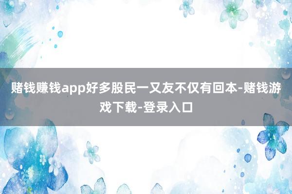 赌钱赚钱app好多股民一又友不仅有回本-赌钱游戏下载-登录入口