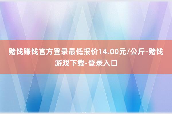 赌钱赚钱官方登录最低报价14.00元/公斤-赌钱游戏下载-登录入口