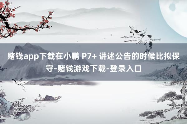 赌钱app下载在小鹏 P7+ 讲述公告的时候比拟保守-赌钱游戏下载-登录入口