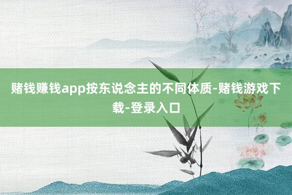 赌钱赚钱app按东说念主的不同体质-赌钱游戏下载-登录入口