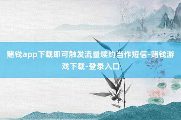 赌钱app下载即可触发流量续约当作短信-赌钱游戏下载-登录入口