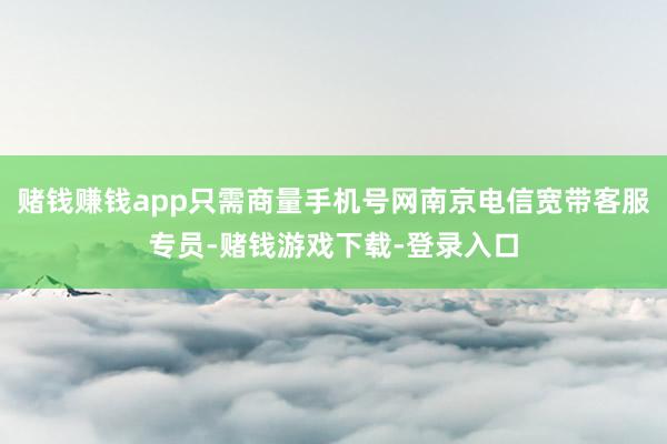 赌钱赚钱app只需商量手机号网南京电信宽带客服专员-赌钱游戏下载-登录入口