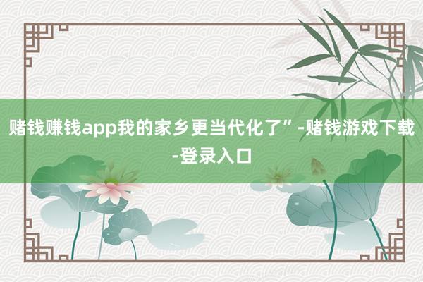 赌钱赚钱app我的家乡更当代化了”-赌钱游戏下载-登录入口