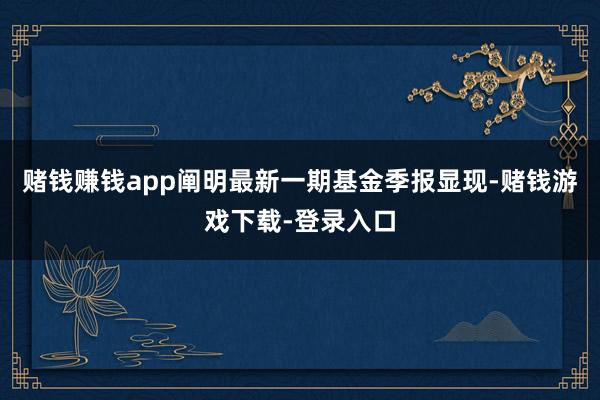 赌钱赚钱app阐明最新一期基金季报显现-赌钱游戏下载-登录入口