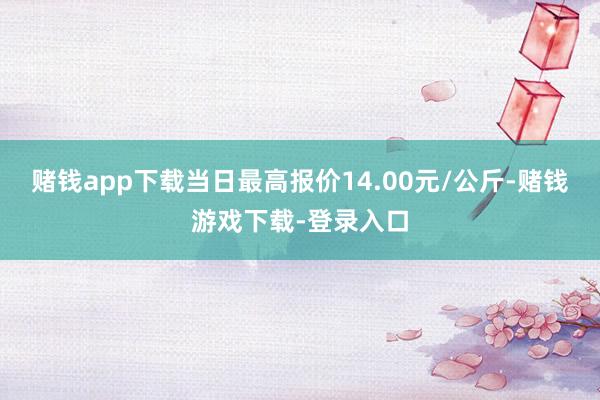赌钱app下载当日最高报价14.00元/公斤-赌钱游戏下载-登录入口