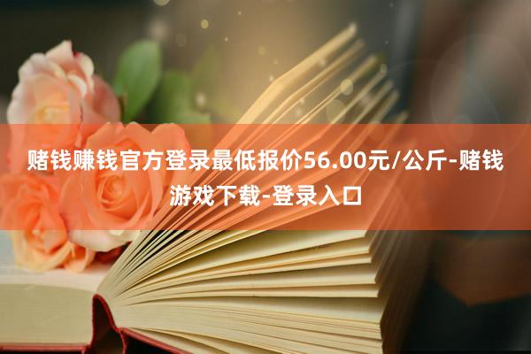 赌钱赚钱官方登录最低报价56.00元/公斤-赌钱游戏下载-登录入口