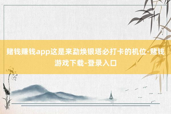 赌钱赚钱app这是来勐焕银塔必打卡的机位-赌钱游戏下载-登录入口