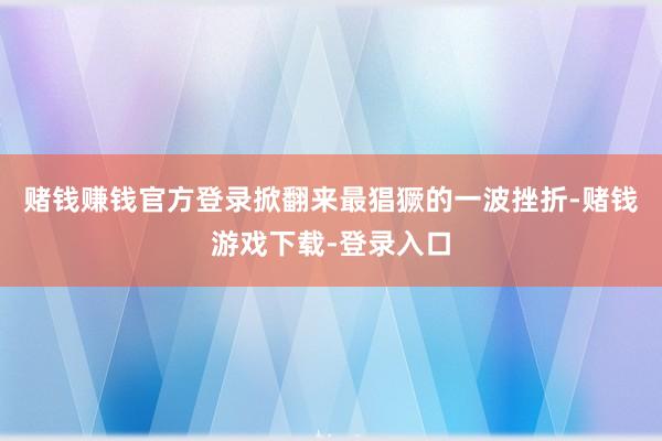 赌钱赚钱官方登录掀翻来最猖獗的一波挫折-赌钱游戏下载-登录入口