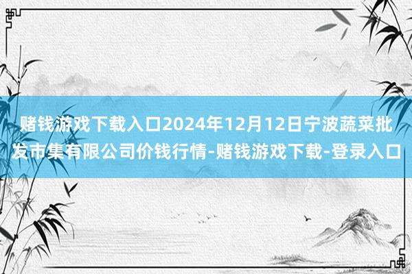 赌钱游戏下载入口2024年12月12日宁波蔬菜批发市集有限公司价钱行情-赌钱游戏下载-登录入口