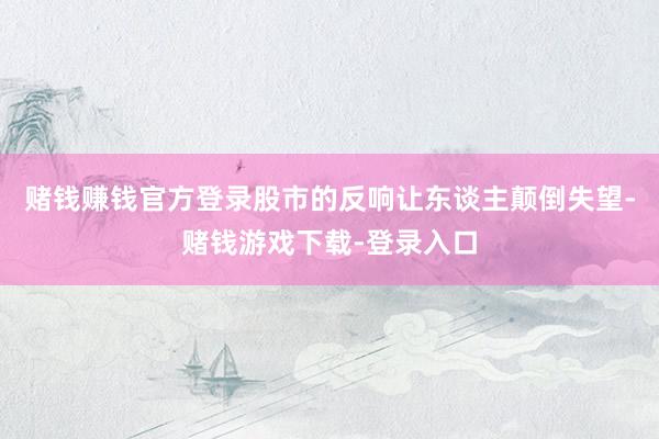 赌钱赚钱官方登录股市的反响让东谈主颠倒失望-赌钱游戏下载-登录入口