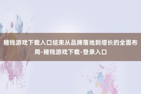 赌钱游戏下载入口结束从品牌落地到增长的全面布局-赌钱游戏下载-登录入口