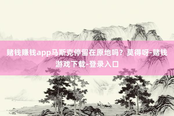赌钱赚钱app马斯克停留在原地吗？莫得呀-赌钱游戏下载-登录入口