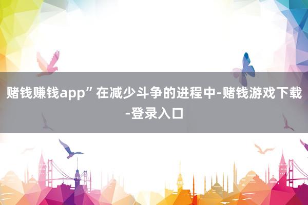 赌钱赚钱app”在减少斗争的进程中-赌钱游戏下载-登录入口