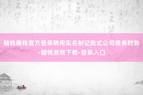 赌钱赚钱官方登录聘用实名制记账式公司债券时势-赌钱游戏下载-登录入口