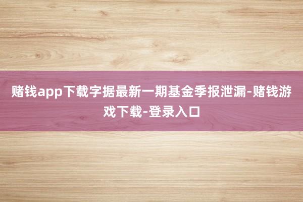赌钱app下载字据最新一期基金季报泄漏-赌钱游戏下载-登录入口