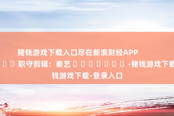 赌钱游戏下载入口尽在新浪财经APP            						职守剪辑：秦艺 							-赌钱游戏下载-登录入口