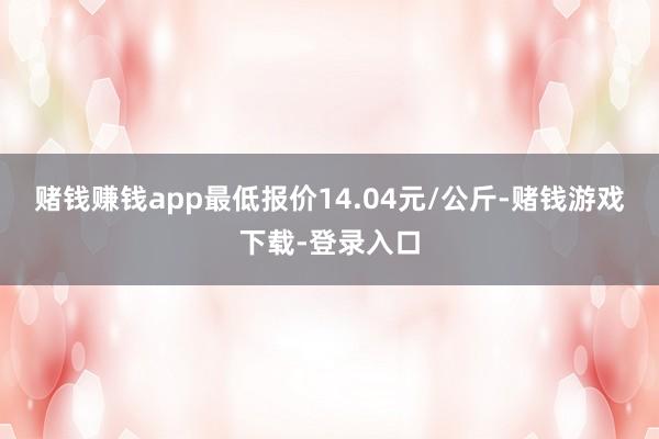 赌钱赚钱app最低报价14.04元/公斤-赌钱游戏下载-登录入口