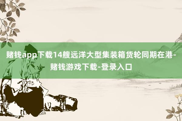 赌钱app下载14艘远洋大型集装箱货轮同期在港-赌钱游戏下载-登录入口