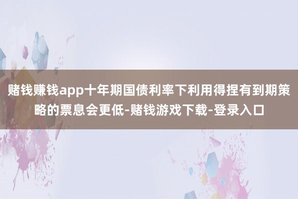 赌钱赚钱app十年期国债利率下利用得捏有到期策略的票息会更低-赌钱游戏下载-登录入口