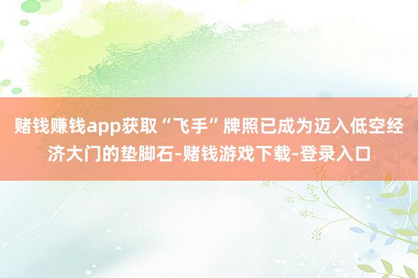 赌钱赚钱app获取“飞手”牌照已成为迈入低空经济大门的垫脚石-赌钱游戏下载-登录入口