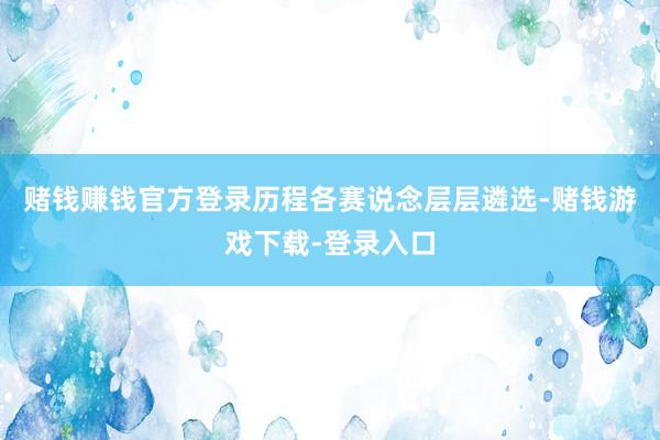 赌钱赚钱官方登录历程各赛说念层层遴选-赌钱游戏下载-登录入口