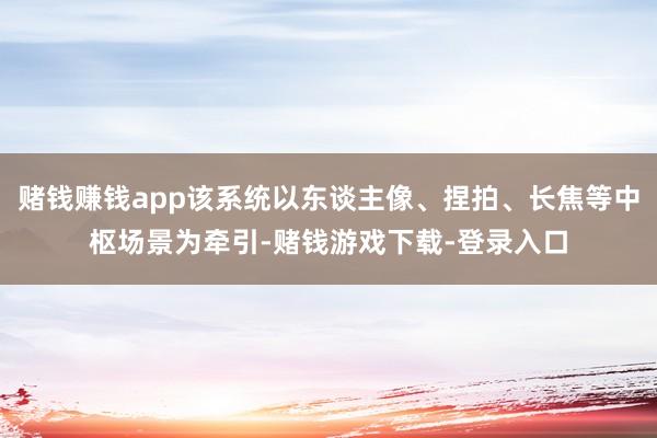 赌钱赚钱app该系统以东谈主像、捏拍、长焦等中枢场景为牵引-赌钱游戏下载-登录入口