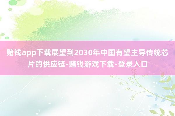 赌钱app下载展望到2030年中国有望主导传统芯片的供应链-赌钱游戏下载-登录入口