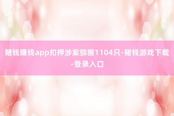 赌钱赚钱app扣押涉案猕猴1104只-赌钱游戏下载-登录入口